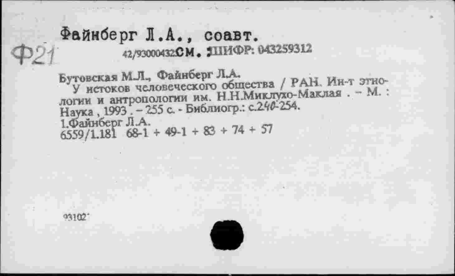 ﻿Файнберг Л.А., соавт.
Ф27	«,'930004320 М . ЈМИФР: 043259312
Бутовская МЈЦ Файнберг JLA.	ран Ин-т згно-
Jy истоков человеческого общества / ?АН- к?н т эти лопм7»п»п0лопт "» НЯМ-И^-МИ». ■ - м. Наука , 1993 - 255 с. - Библиогр.: o2W-254.
І.файнберг J1 .А.	_
6559/1.181 68-1 + 49-1 + 83 + 74 + 57
ом аг